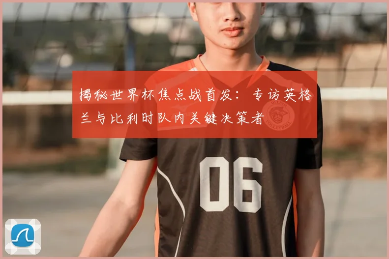 揭秘世界杯焦点战首发：专访英格兰与比利时队内关键决策者