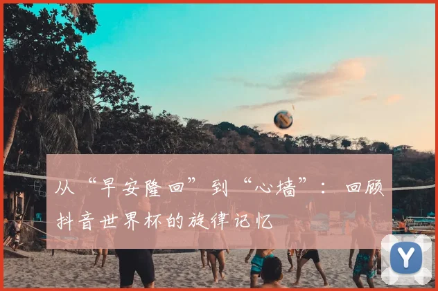 从“早安隆回”到“心墙”:回顾抖音世界杯的旋律记忆
