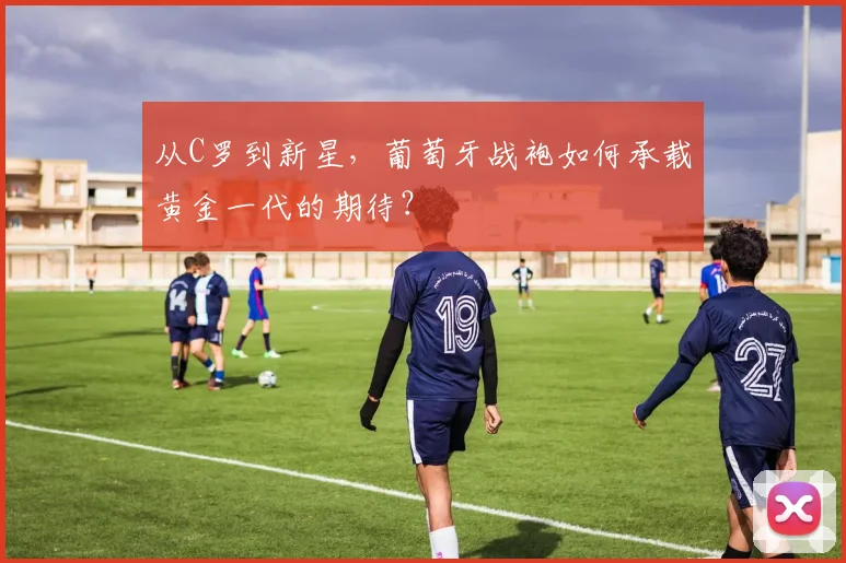 从C罗到新星,葡萄牙战袍如何承载黄金一代的期待?