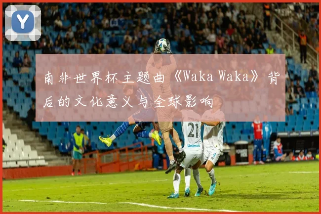 南非世界杯主题曲《Waka Waka》背后的文化意义与全球影响