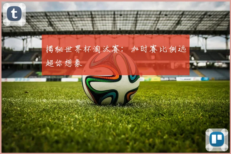 揭秘世界杯淘汰赛:加时赛比例远超你想象