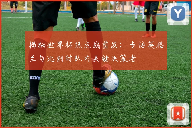 揭秘世界杯焦点战首发:专访英格兰与比利时队内关键决策者