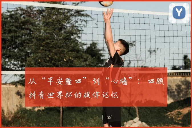 从“早安隆回”到“心墙”：回顾抖音世界杯的旋律记忆