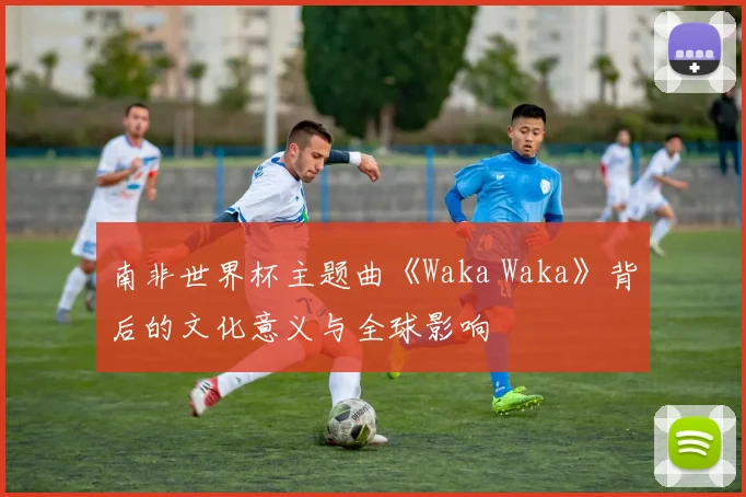 南非世界杯主题曲《Waka Waka》背后的文化意义与全球影响