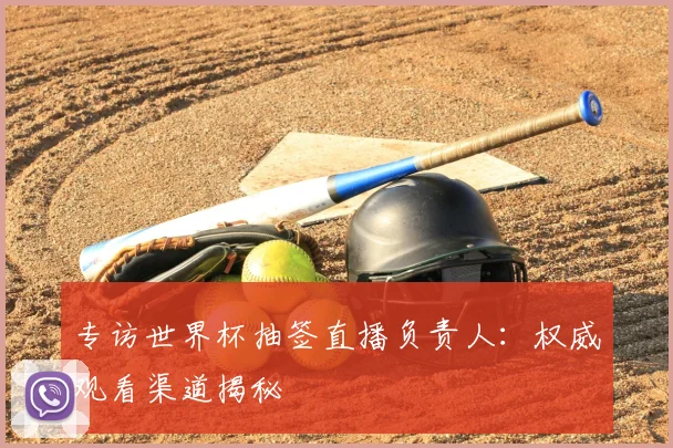 专访世界杯抽签直播负责人:权威观看渠道揭秘