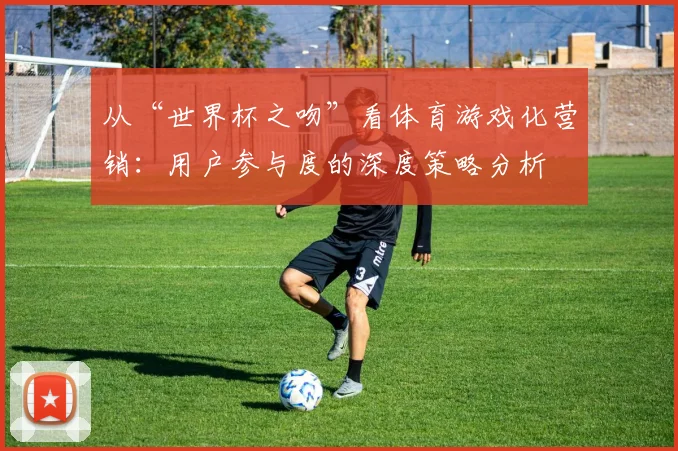 从“世界杯之吻”看体育游戏化营销:用户参与度的深度策略分析