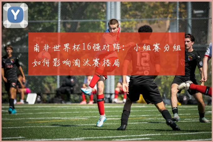 南非世界杯16强对阵:小组赛分组如何影响淘汰赛格局