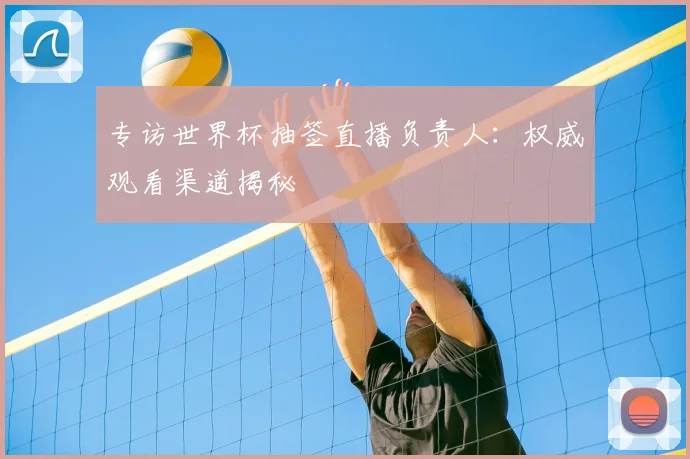 专访世界杯抽签直播负责人:权威观看渠道揭秘