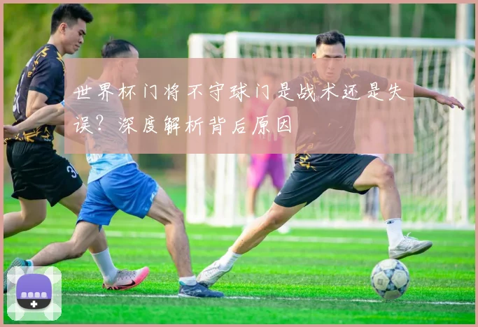 世界杯门将不守球门是战术还是失误?深度解析背后原因