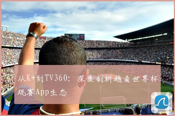 从K+到TV360:深度剖析越南世界杯观赛App生态
