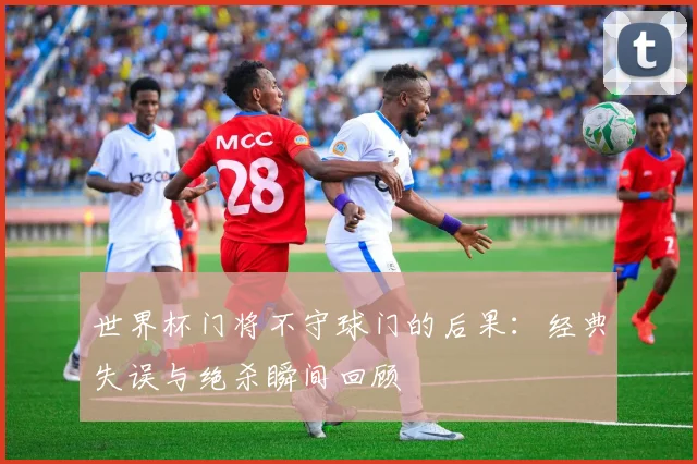 世界杯门将不守球门的后果:经典失误与绝杀瞬间回顾