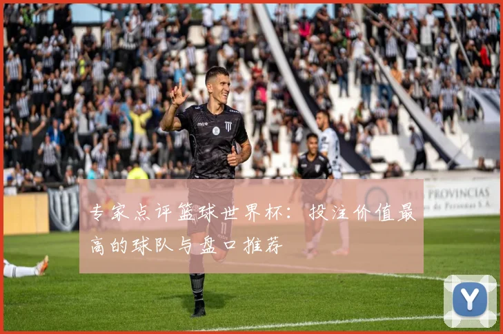 专家点评篮球世界杯:投注价值最高的球队与盘口推荐