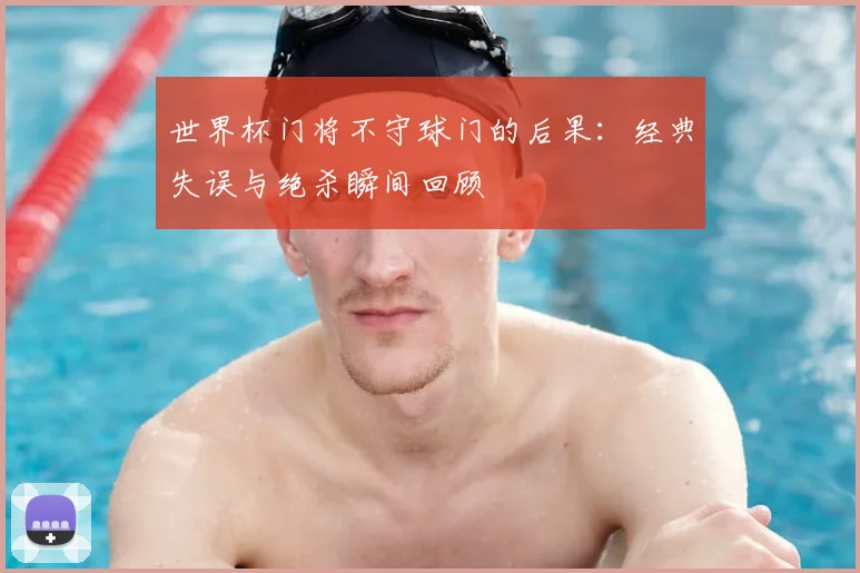 世界杯门将不守球门的后果:经典失误与绝杀瞬间回顾