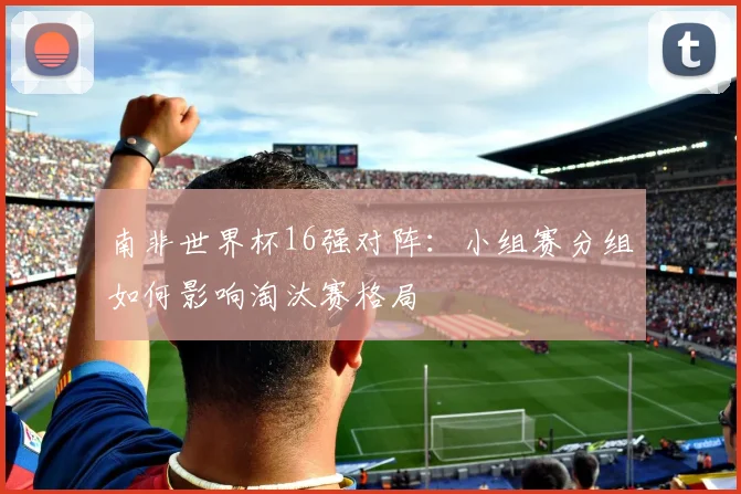 南非世界杯16强对阵:小组赛分组如何影响淘汰赛格局