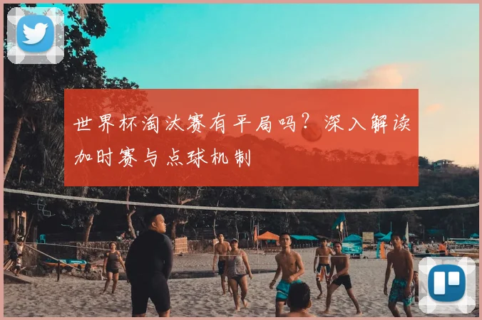 世界杯淘汰赛有平局吗?深入解读加时赛与点球机制