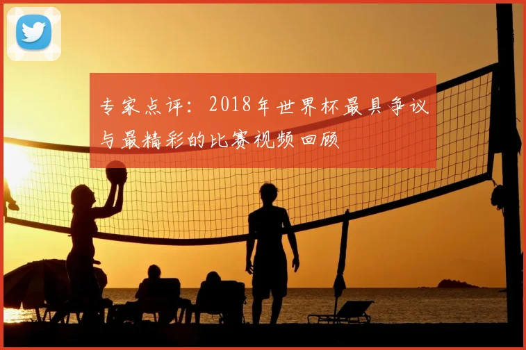 专家点评:2018年世界杯最具争议与最精彩的比赛视频回顾